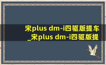 宋plus dm-i四驱版提车_宋plus dm-i四驱版提车时间